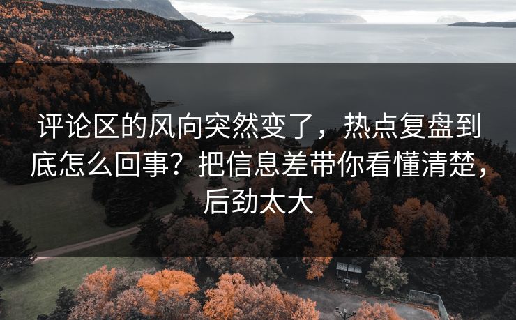 评论区的风向突然变了，热点复盘到底怎么回事？把信息差带你看懂清楚，后劲太大