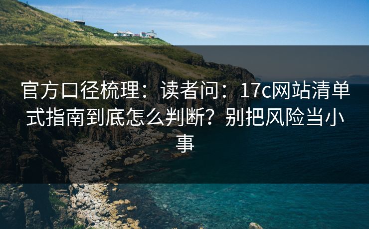 官方口径梳理：读者问：17c网站清单式指南到底怎么判断？别把风险当小事