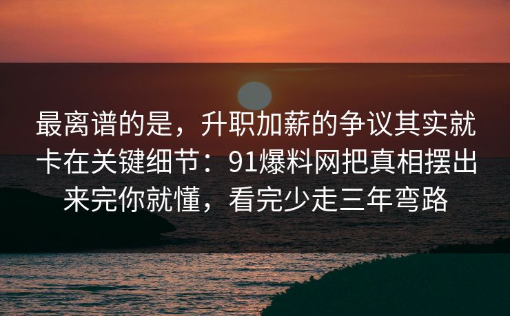 最离谱的是，升职加薪的争议其实就卡在关键细节：91爆料网把真相摆出来完你就懂，看完少走三年弯路