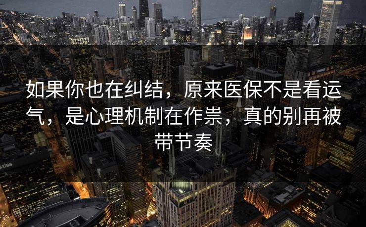 如果你也在纠结，原来医保不是看运气，是心理机制在作祟，真的别再被带节奏