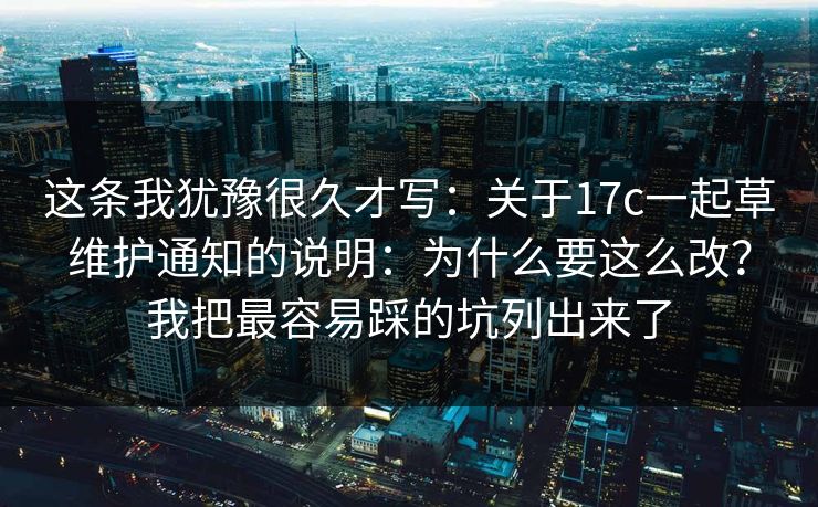 这条我犹豫很久才写：关于17c一起草维护通知的说明：为什么要这么改？我把最容易踩的坑列出来了