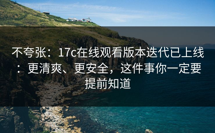 不夸张：17c在线观看版本迭代已上线：更清爽、更安全，这件事你一定要提前知道