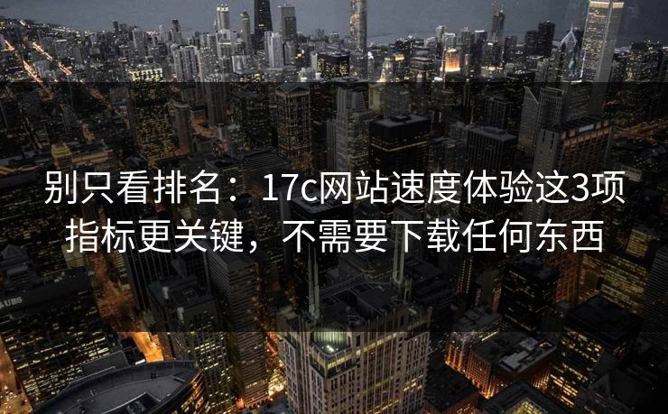 别只看排名：17c网站速度体验这3项指标更关键，不需要下载任何东西