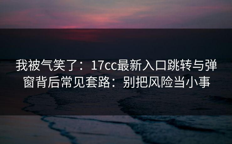 我被气笑了：17cc最新入口跳转与弹窗背后常见套路：别把风险当小事