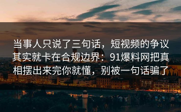 当事人只说了三句话，短视频的争议其实就卡在合规边界：91爆料网把真相摆出来完你就懂，别被一句话骗了