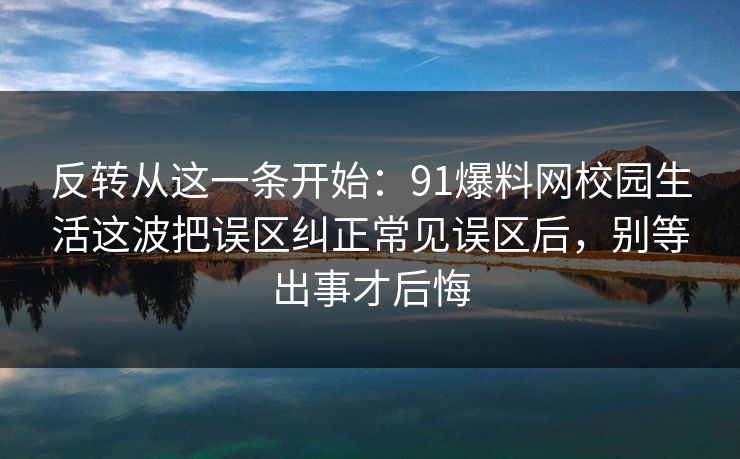 反转从这一条开始：91爆料网校园生活这波把误区纠正常见误区后，别等出事才后悔