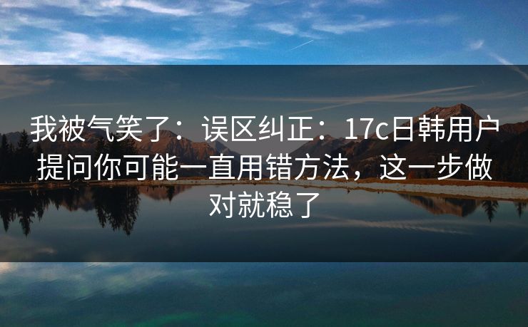 我被气笑了：误区纠正：17c日韩用户提问你可能一直用错方法，这一步做对就稳了