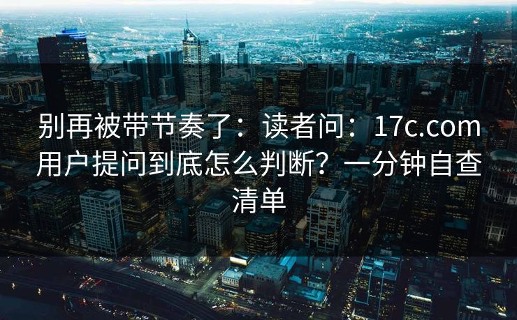 别再被带节奏了:读者问:17c.com用户提问到底怎么判断?一分钟自查清单 别再被带节奏了:读者问:17c.com用户提问到底怎么判断?一分钟自查清单