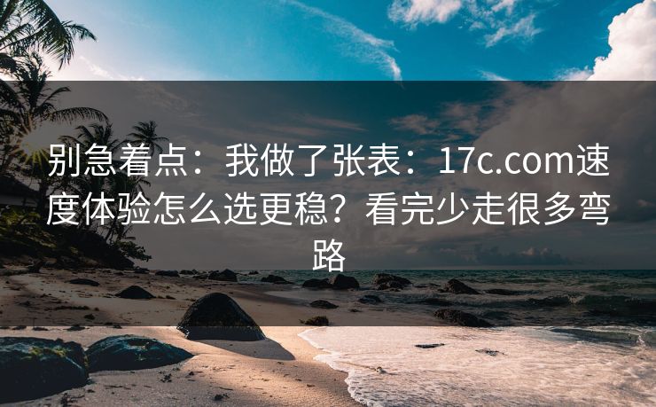 别急着点：我做了张表：17c.com速度体验怎么选更稳？看完少走很多弯路