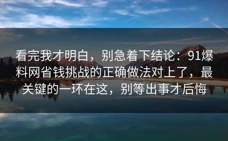看完我才明白,别急着下结论:91爆料网省钱挑战的正确做法对上了,最关键的一环在这,别等出事才后悔 看完我才明白,别急着下结论:91爆料网省钱挑战的正确做法对上了,最关键的一环在这,别等出事才后悔
