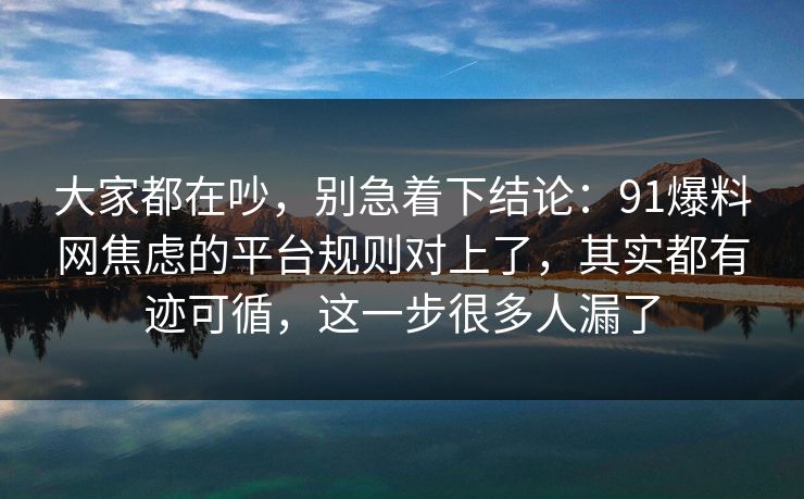 大家都在吵，别急着下结论：91爆料网焦虑的平台规则对上了，其实都有迹可循，这一步很多人漏了