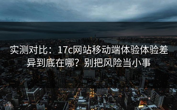 实测对比：17c网站移动端体验体验差异到底在哪？别把风险当小事