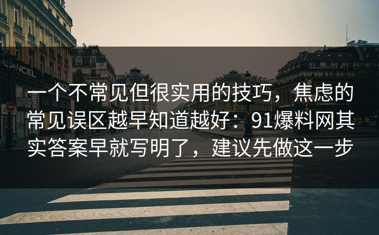 一个不常见但很实用的技巧,焦虑的常见误区越早知道越好:91爆料网其实答案早就写明了,建议先做这一步 一个不常见但很实用的技巧,焦虑的常见误区越早知道越好:91爆料网其实答案早就写明了,建议先做这一步