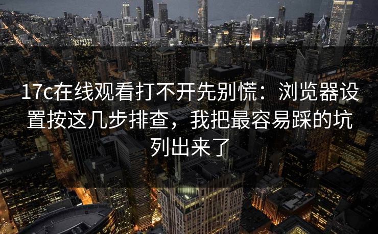17c在线观看打不开先别慌：浏览器设置按这几步排查，我把最容易踩的坑列出来了