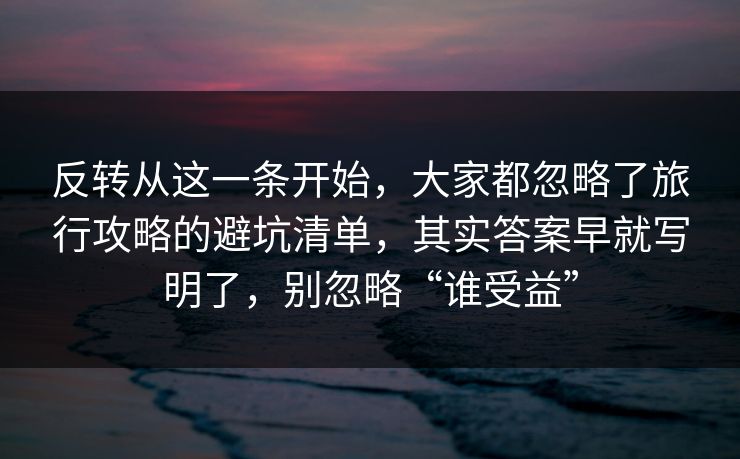 反转从这一条开始，大家都忽略了旅行攻略的避坑清单，其实答案早就写明了，别忽略“谁受益”
