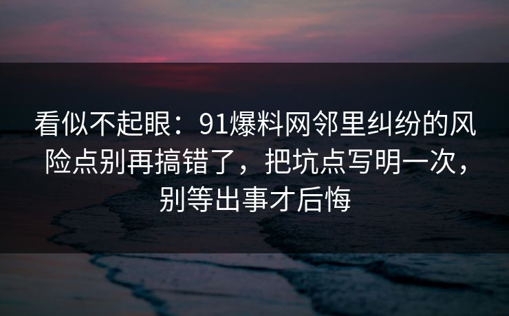 看似不起眼：91爆料网邻里纠纷的风险点别再搞错了，把坑点写明一次，别等出事才后悔