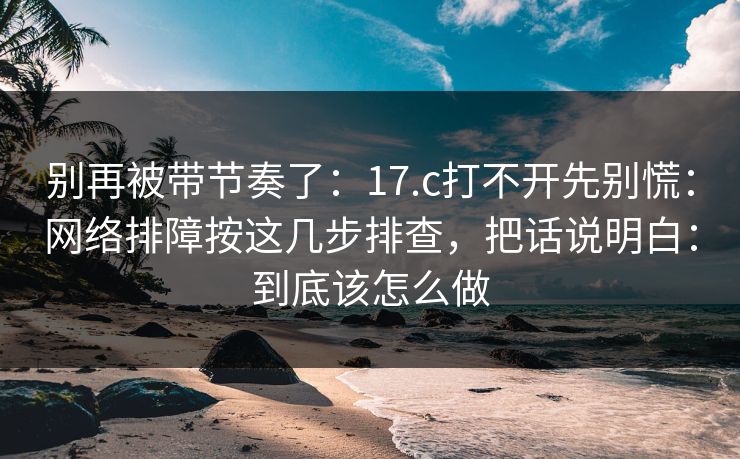 别再被带节奏了：17.c打不开先别慌：网络排障按这几步排查，把话说明白：到底该怎么做