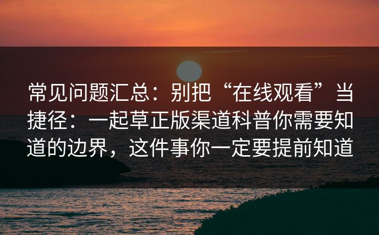 常见问题汇总：别把“在线观看”当捷径：一起草正版渠道科普你需要知道的边界，这件事你一定要提前知道