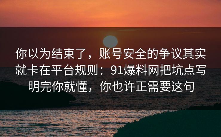 你以为结束了,账号安全的争议其实就卡在平台规则:91爆料网把坑点写明完你就懂,你也许正需要这句 你以为结束了,账号安全的争议其实就卡在平台规则:91爆料网把坑点写明完你就懂,你也许正需要这句