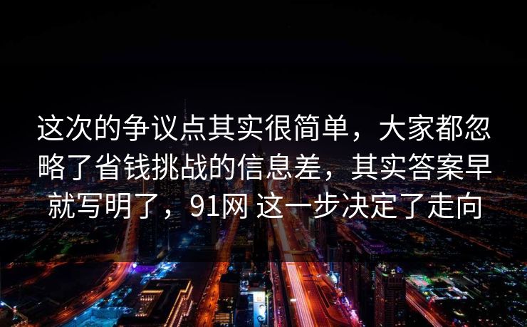 这次的争议点其实很简单，大家都忽略了省钱挑战的信息差，其实答案早就写明了，91网 这一步决定了走向