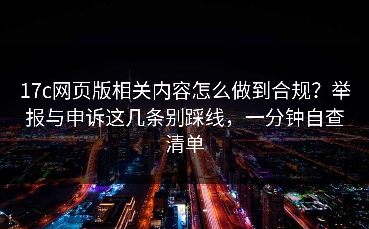 17c网页版相关内容怎么做到合规?举报与申诉这几条别踩线,一分钟自查清单 17c网页版相关内容怎么做到合规?举报与申诉这几条别踩线,一分钟自查清单