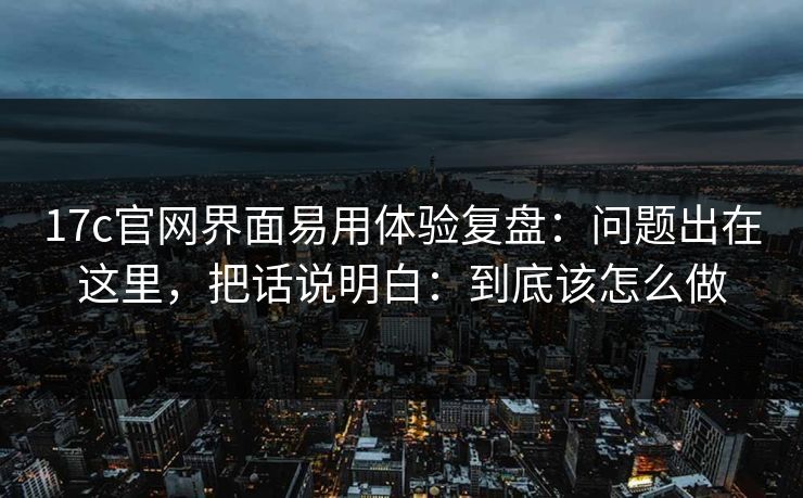 17c官网界面易用体验复盘:问题出在这里,把话说明白:到底该怎么做 17c官网界面易用体验复盘:问题出在这里,把话说明白:到底该怎么做