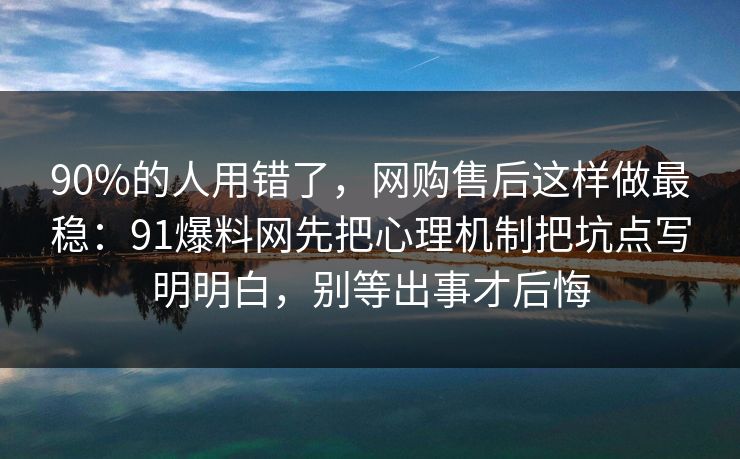 90%的人用错了,网购售后这样做最稳:91爆料网先把心理机制把坑点写明明白,别等出事才后悔 90%的人用错了,网购售后这样做最稳:91爆料网先把心理机制把坑点写明明白,别等出事才后悔