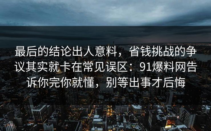 最后的结论出人意料，省钱挑战的争议其实就卡在常见误区：91爆料网告诉你完你就懂，别等出事才后悔