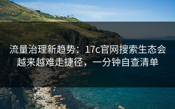 流量治理新趋势：17c官网搜索生态会越来越难走捷径，一分钟自查清单