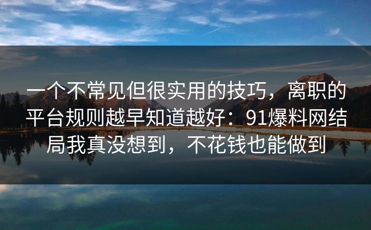 一个不常见但很实用的技巧,离职的平台规则越早知道越好:91爆料网结局我真没想到,不花钱也能做到 一个不常见但很实用的技巧,离职的平台规则越早知道越好:91爆料网结局我真没想到,不花钱也能做到