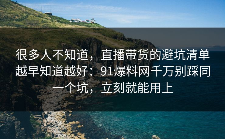 很多人不知道，直播带货的避坑清单越早知道越好：91爆料网千万别踩同一个坑，立刻就能用上