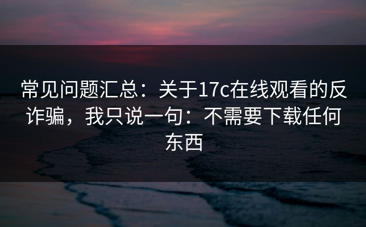 常见问题汇总:关于17c在线观看的反诈骗,我只说一句:不需要下载任何东西 常见问题汇总:关于17c在线观看的反诈骗,我只说一句:不需要下载任何东西