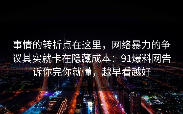 事情的转折点在这里,网络暴力的争议其实就卡在隐藏成本:91爆料网告诉你完你就懂,越早看越好 事情的转折点在这里,网络暴力的争议其实就卡在隐藏成本:91爆料网告诉你完你就懂,越早看越好