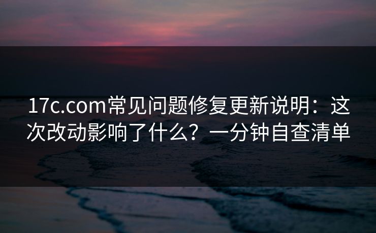17c.com常见问题修复更新说明：这次改动影响了什么？一分钟自查清单