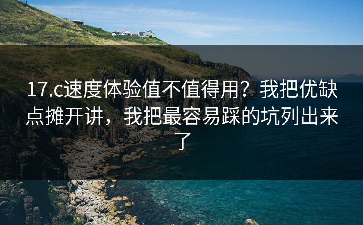 17.c速度体验值不值得用？我把优缺点摊开讲，我把最容易踩的坑列出来了