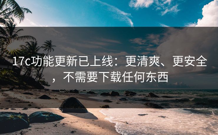 17c功能更新已上线：更清爽、更安全，不需要下载任何东西