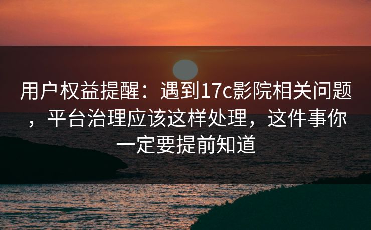 用户权益提醒：遇到17c影院相关问题，平台治理应该这样处理，这件事你一定要提前知道