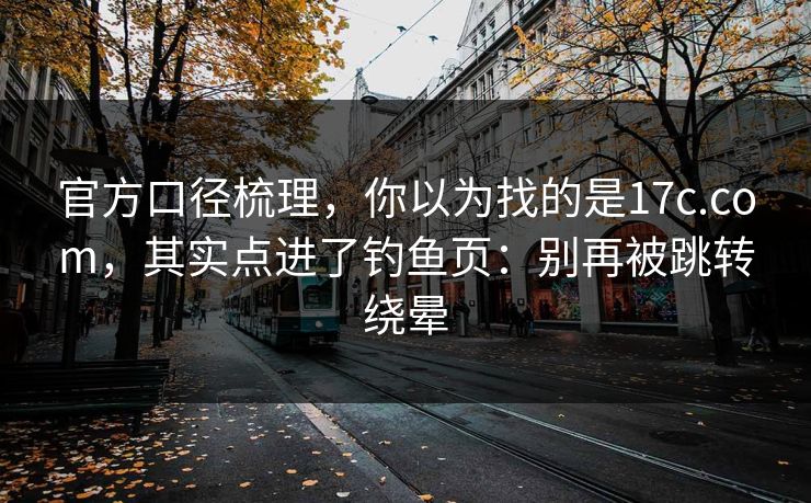 官方口径梳理，你以为找的是17c.com，其实点进了钓鱼页：别再被跳转绕晕