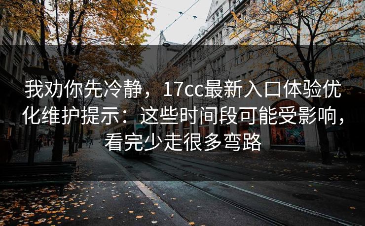 我劝你先冷静，17cc最新入口体验优化维护提示：这些时间段可能受影响，看完少走很多弯路