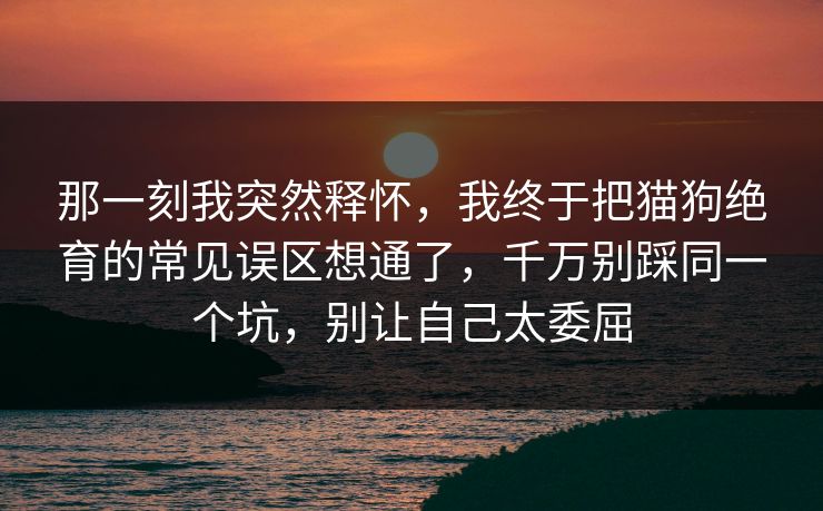 那一刻我突然释怀，我终于把猫狗绝育的常见误区想通了，千万别踩同一个坑，别让自己太委屈