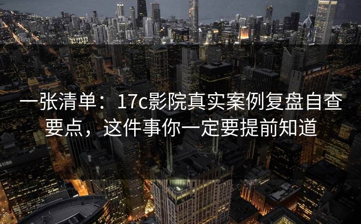 一张清单：17c影院真实案例复盘自查要点，这件事你一定要提前知道