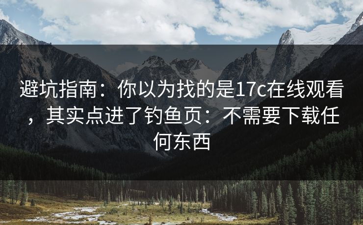 避坑指南：你以为找的是17c在线观看，其实点进了钓鱼页：不需要下载任何东西