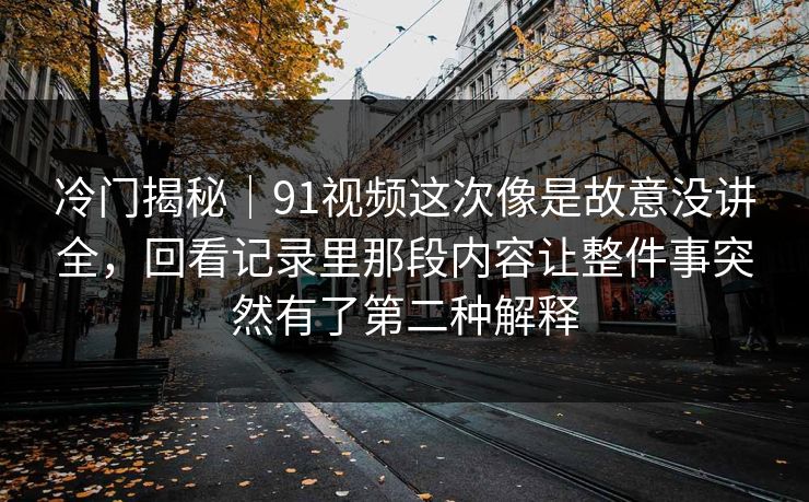 冷门揭秘｜91视频这次像是故意没讲全，回看记录里那段内容让整件事突然有了第二种解释