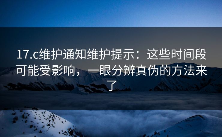 17.c维护通知维护提示：这些时间段可能受影响，一眼分辨真伪的方法来了