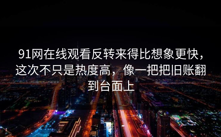 91网在线观看反转来得比想象更快，这次不只是热度高，像一把把旧账翻到台面上