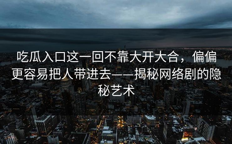 吃瓜入口这一回不靠大开大合，偏偏更容易把人带进去——揭秘网络剧的隐秘艺术