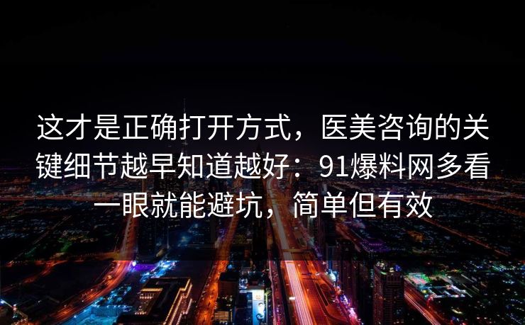 这才是正确打开方式，医美咨询的关键细节越早知道越好：91爆料网多看一眼就能避坑，简单但有效