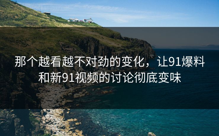 那个越看越不对劲的变化，让91爆料和新91视频的讨论彻底变味