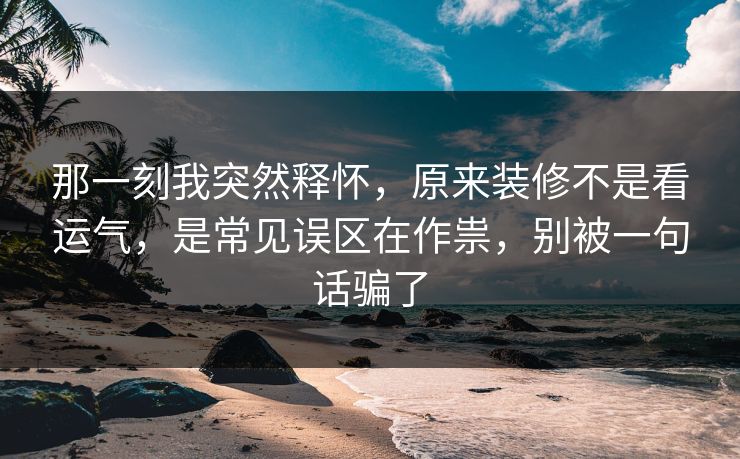 那一刻我突然释怀，原来装修不是看运气，是常见误区在作祟，别被一句话骗了