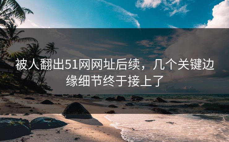 被人翻出51网网址后续，几个关键边缘细节终于接上了